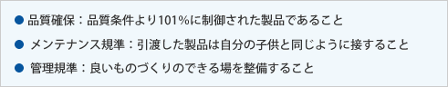 品質確保：品質条件より101％に制御された製品であること メンテナンス規準：引渡した製品は自分の子供と同じように接すること 管理規準：良いものづくりのできる場を整備すること