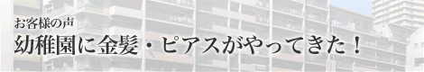 お客様の声 幼稚園に金髪・ピアスがやってきた！